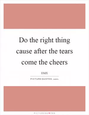 Do the right thing cause after the tears come the cheers Picture Quote #1