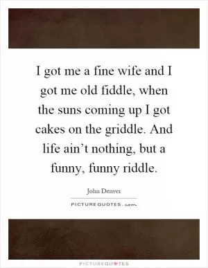 I got me a fine wife and I got me old fiddle, when the suns coming up I got cakes on the griddle. And life ain’t nothing, but a funny, funny riddle Picture Quote #1