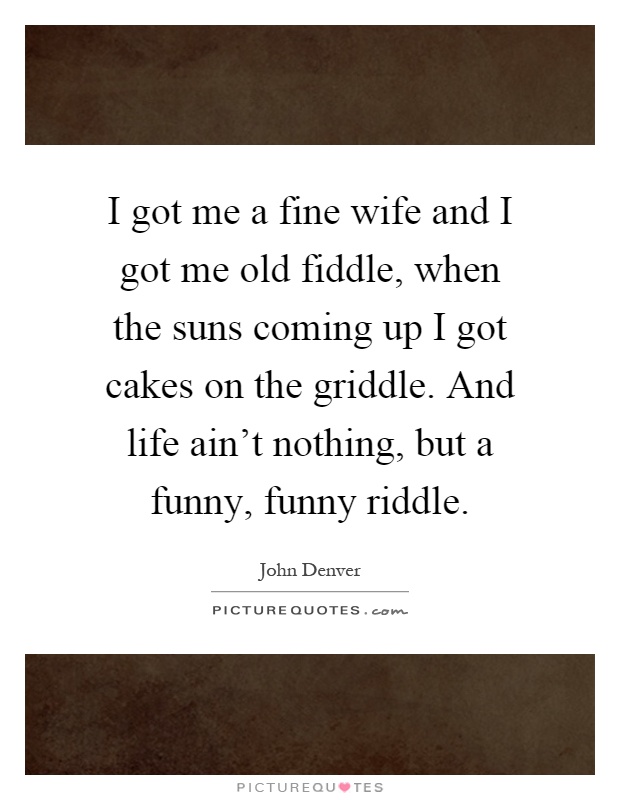 I got me a fine wife and I got me old fiddle, when the suns coming up I got cakes on the griddle. And life ain't nothing, but a funny, funny riddle Picture Quote #1