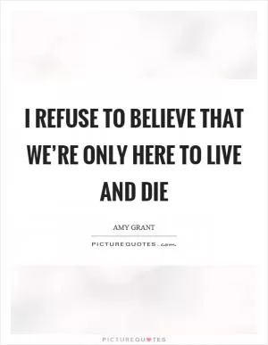 I refuse to believe that we’re only here to live and die Picture Quote #1