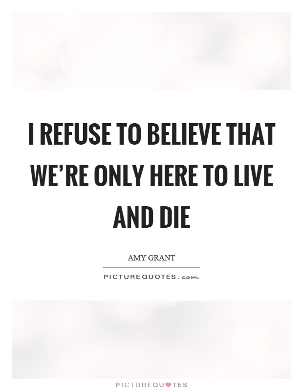 I refuse to believe that we're only here to live and die Picture Quote #1