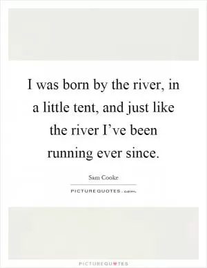 I was born by the river, in a little tent, and just like the river I’ve been running ever since Picture Quote #1