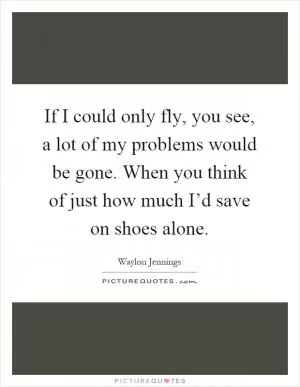 If I could only fly, you see, a lot of my problems would be gone. When you think of just how much I’d save on shoes alone Picture Quote #1
