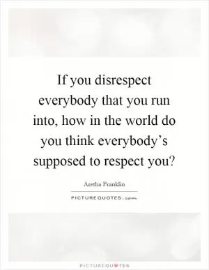 If you disrespect everybody that you run into, how in the world do you think everybody’s supposed to respect you? Picture Quote #1