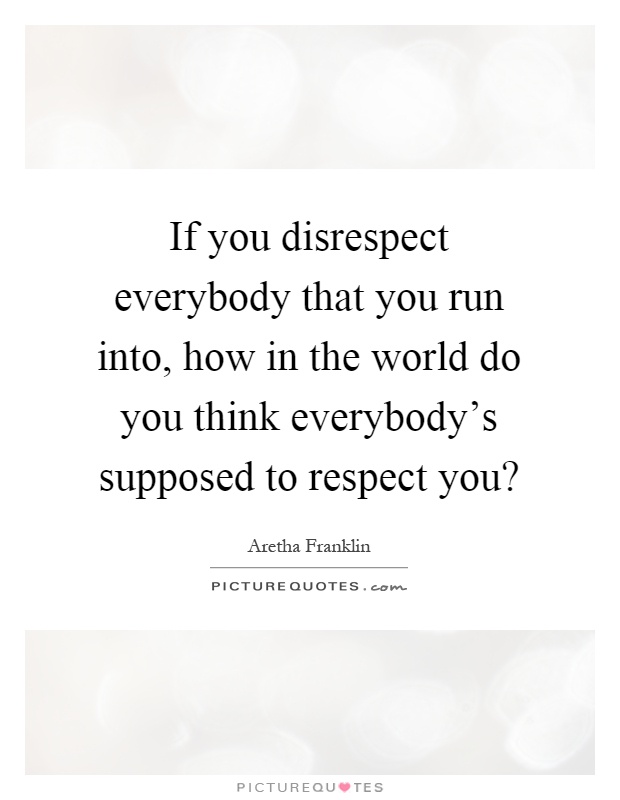 If you disrespect everybody that you run into, how in the world do you think everybody's supposed to respect you? Picture Quote #1