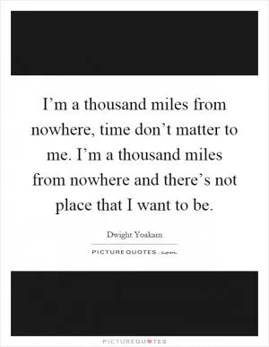 I’m a thousand miles from nowhere, time don’t matter to me. I’m a thousand miles from nowhere and there’s not place that I want to be Picture Quote #1