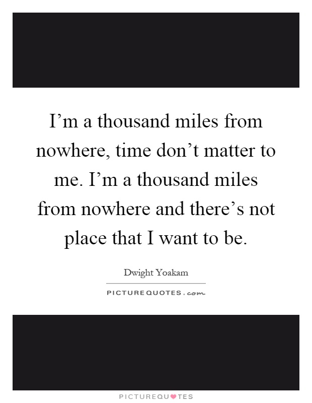 I'm a thousand miles from nowhere, time don't matter to me. I'm a thousand miles from nowhere and there's not place that I want to be Picture Quote #1