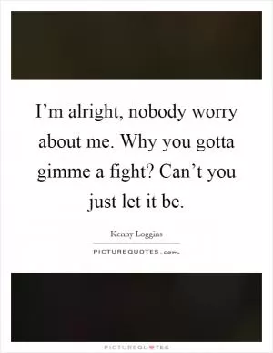 I’m alright, nobody worry about me. Why you gotta gimme a fight? Can’t you just let it be Picture Quote #1