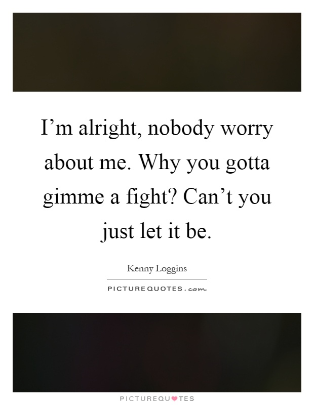 I'm alright, nobody worry about me. Why you gotta gimme a fight? Can't you just let it be Picture Quote #1