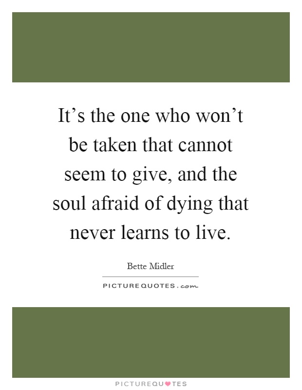 It's the one who won't be taken that cannot seem to give, and the soul afraid of dying that never learns to live Picture Quote #1