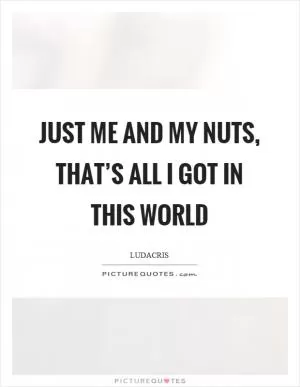 Just me and my nuts, that’s all I got in this world Picture Quote #1