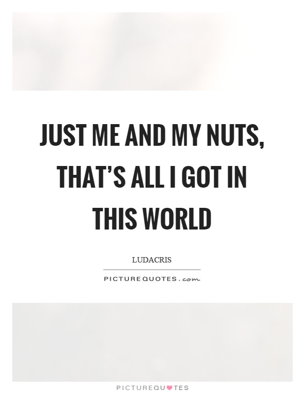 Just me and my nuts, that's all I got in this world Picture Quote #1
