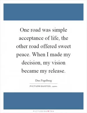 One road was simple acceptance of life, the other road offered sweet peace. When I made my decision, my vision became my release Picture Quote #1