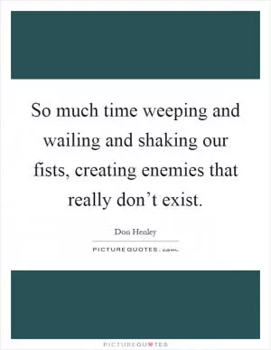 So much time weeping and wailing and shaking our fists, creating enemies that really don’t exist Picture Quote #1