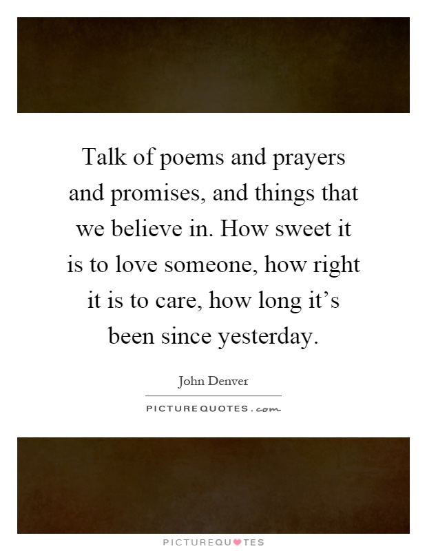 Talk of poems and prayers and promises, and things that we believe in. How sweet it is to love someone, how right it is to care, how long it's been since yesterday Picture Quote #1