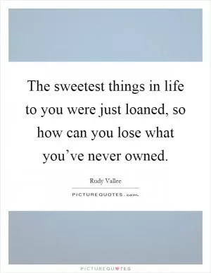 The sweetest things in life to you were just loaned, so how can you lose what you’ve never owned Picture Quote #1