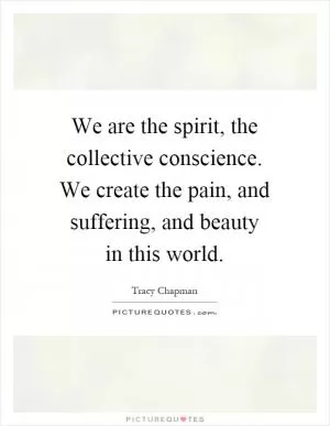 We are the spirit, the collective conscience. We create the pain, and suffering, and beauty in this world Picture Quote #1