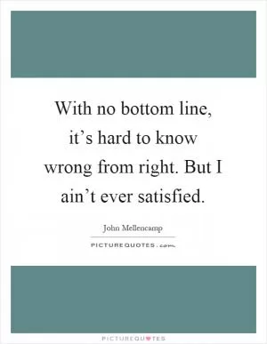 With no bottom line, it’s hard to know wrong from right. But I ain’t ever satisfied Picture Quote #1