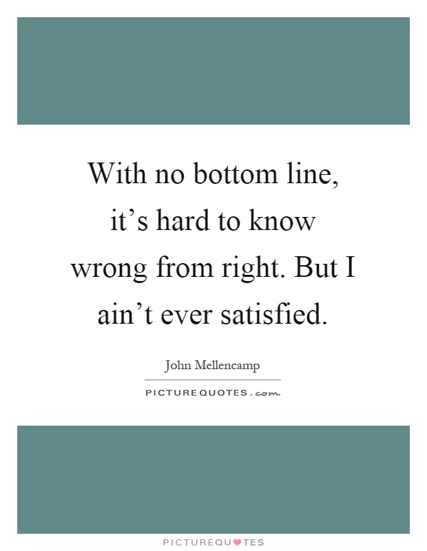 With no bottom line, it's hard to know wrong from right. But I ain't ever satisfied Picture Quote #1