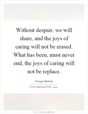 Without despair, we will share, and the joys of caring will not be erased. What has been, must never end, the joys of caring will not be replace Picture Quote #1