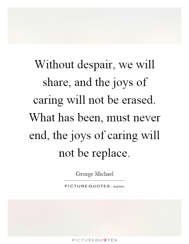 Without despair, we will share, and the joys of caring will not be erased. What has been, must never end, the joys of caring will not be replace Picture Quote #1