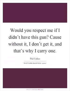 Would you respect me if I didn’t have this gun? Cause without it, I don’t get it, and that’s why I carry one Picture Quote #1