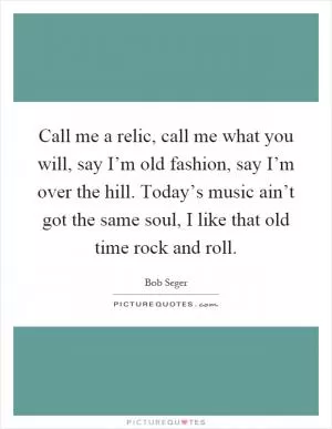 Call me a relic, call me what you will, say I’m old fashion, say I’m over the hill. Today’s music ain’t got the same soul, I like that old time rock and roll Picture Quote #1