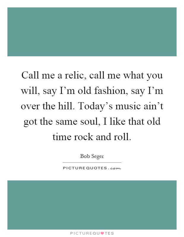 Call me a relic, call me what you will, say I'm old fashion, say I'm over the hill. Today's music ain't got the same soul, I like that old time rock and roll Picture Quote #1