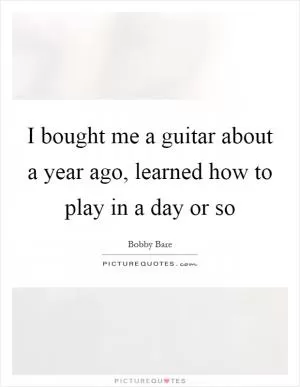 I bought me a guitar about a year ago, learned how to play in a day or so Picture Quote #1