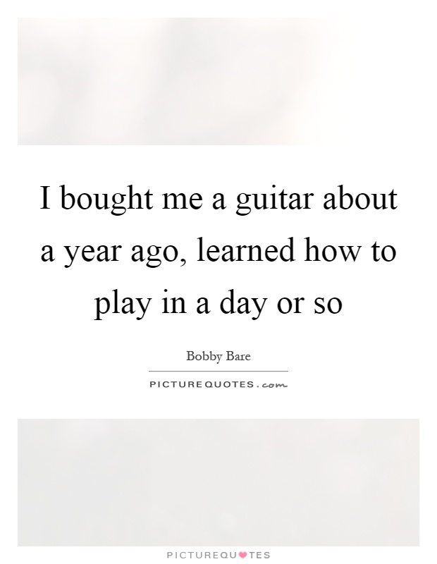 I bought me a guitar about a year ago, learned how to play in a day or so Picture Quote #1