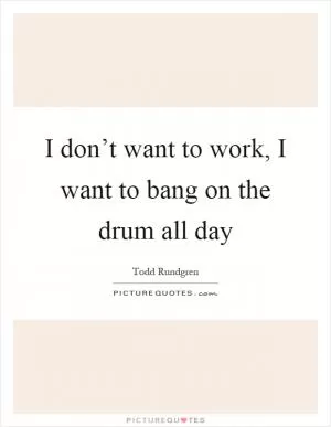 I don’t want to work, I want to bang on the drum all day Picture Quote #1