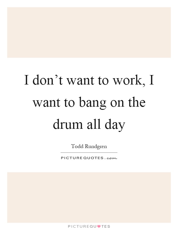 I don't want to work, I want to bang on the drum all day Picture Quote #1