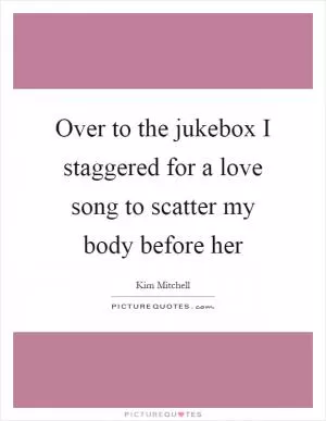 Over to the jukebox I staggered for a love song to scatter my body before her Picture Quote #1