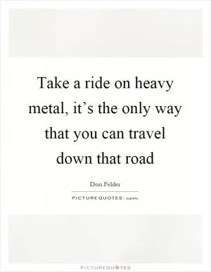 Take a ride on heavy metal, it’s the only way that you can travel down that road Picture Quote #1