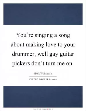You’re singing a song about making love to your drummer, well gay guitar pickers don’t turn me on Picture Quote #1