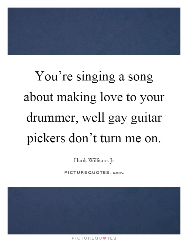 You're singing a song about making love to your drummer, well gay guitar pickers don't turn me on Picture Quote #1