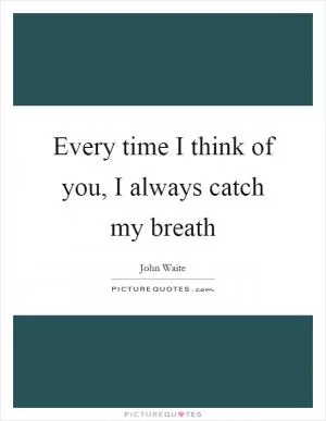Every time I think of you, I always catch my breath Picture Quote #1