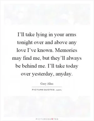 I’ll take lying in your arms tonight over and above any love I’ve known. Memories may find me, but they’ll always be behind me. I’ll take today over yesterday, anyday Picture Quote #1