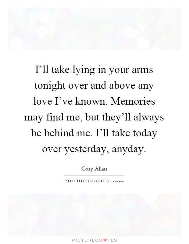 I'll take lying in your arms tonight over and above any love I've known. Memories may find me, but they'll always be behind me. I'll take today over yesterday, anyday Picture Quote #1