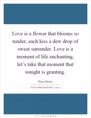 Love is a flower that blooms so tender, each kiss a dew drop of sweet surrender. Love is a moment of life enchanting, let’s take that moment that tonight is granting Picture Quote #1