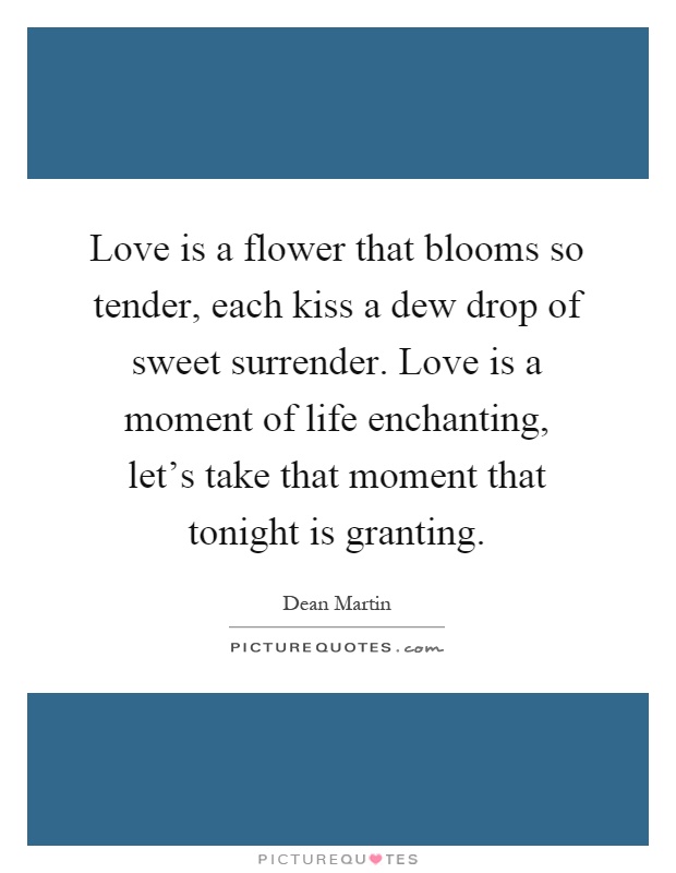 Love is a flower that blooms so tender, each kiss a dew drop of sweet surrender. Love is a moment of life enchanting, let's take that moment that tonight is granting Picture Quote #1