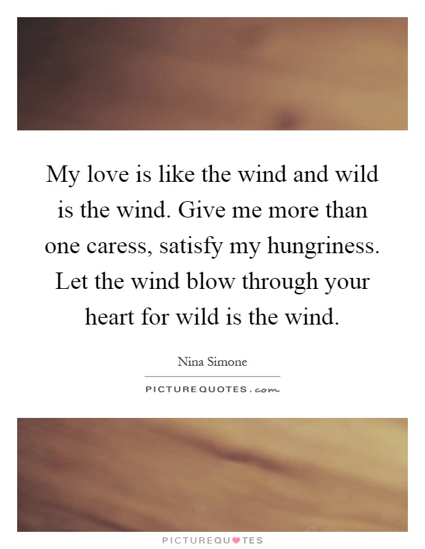 My love is like the wind and wild is the wind. Give me more than one caress, satisfy my hungriness. Let the wind blow through your heart for wild is the wind Picture Quote #1