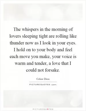 The whispers in the morning of lovers sleeping tight are rolling like thunder now as I look in your eyes. I hold on to your body and feel each move you make, your voice is warm and tender, a love that I could not forsake Picture Quote #1