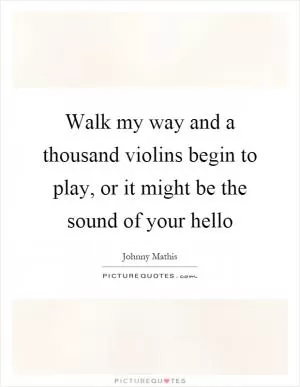 Walk my way and a thousand violins begin to play, or it might be the sound of your hello Picture Quote #1