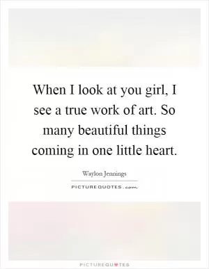 When I look at you girl, I see a true work of art. So many beautiful things coming in one little heart Picture Quote #1