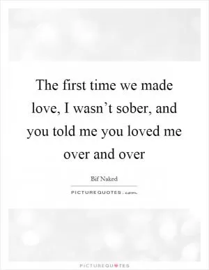 The first time we made love, I wasn’t sober, and you told me you loved me over and over Picture Quote #1