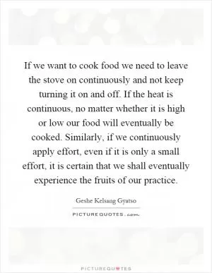 If we want to cook food we need to leave the stove on continuously and not keep turning it on and off. If the heat is continuous, no matter whether it is high or low our food will eventually be cooked. Similarly, if we continuously apply effort, even if it is only a small effort, it is certain that we shall eventually experience the fruits of our practice Picture Quote #1