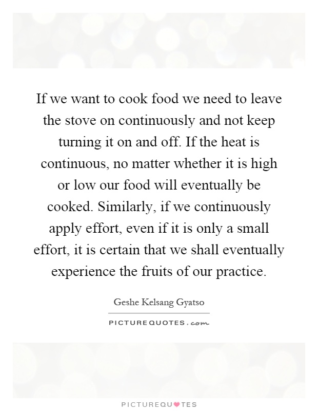 If we want to cook food we need to leave the stove on continuously and not keep turning it on and off. If the heat is continuous, no matter whether it is high or low our food will eventually be cooked. Similarly, if we continuously apply effort, even if it is only a small effort, it is certain that we shall eventually experience the fruits of our practice Picture Quote #1