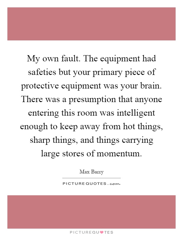 My own fault. The equipment had safeties but your primary piece of protective equipment was your brain. There was a presumption that anyone entering this room was intelligent enough to keep away from hot things, sharp things, and things carrying large stores of momentum Picture Quote #1