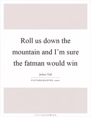 Roll us down the mountain and I’m sure the fatman would win Picture Quote #1